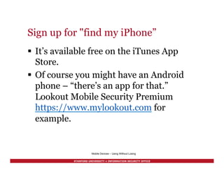 STANFORD UNIVERSITY • INFORMATION SECURITY OFFICE
Sign up for "find my iPhone”
§  It’s available free on the iTunes App
Store.
§  Of course you might have an Android
phone – “there’s an app for that.”
Lookout Mobile Security Premium
https://www.mylookout.com for
example.
Mobile Devices – Using Without Losing
 