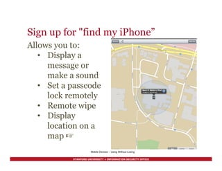 STANFORD UNIVERSITY • INFORMATION SECURITY OFFICE
Sign up for "find my iPhone”
Mobile Devices – Using Without Losing
Allows you to:
•  Display a
message or
make a sound
•  Set a passcode
lock remotely
•  Remote wipe
•  Display
location on a
map ☞
 