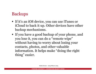 STANFORD UNIVERSITY • INFORMATION SECURITY OFFICE
Backups
§  If it’s an iOS device, you can use iTunes or
iCloud to back it up. Other devices have other
backup mechanisms.
§  If you have a good backup of your phone, and
you lose it, you can do a “remote wipe”
without having to worry about losing your
contacts, photos, and other valuable
information. It helps make “doing the right
thing” easier.
Mobile Devices – Using Without Losing
 