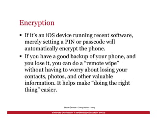 STANFORD UNIVERSITY • INFORMATION SECURITY OFFICE
Encryption
§  If it’s an iOS device running recent software,
merely setting a PIN or passcode will
automatically encrypt the phone.
§  If you have a good backup of your phone, and
you lose it, you can do a “remote wipe”
without having to worry about losing your
contacts, photos, and other valuable
information. It helps make “doing the right
thing” easier.
Mobile Devices – Using Without Losing
 
