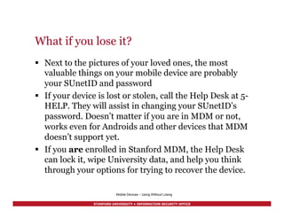 STANFORD UNIVERSITY • INFORMATION SECURITY OFFICE
What if you lose it?
§  Next to the pictures of your loved ones, the most
valuable things on your mobile device are probably
your SUnetID and password
§  If your device is lost or stolen, call the Help Desk at 5-
HELP. They will assist in changing your SUnetID’s
password. Doesn’t matter if you are in MDM or not,
works even for Androids and other devices that MDM
doesn’t support yet.
§  If you are enrolled in Stanford MDM, the Help Desk
can lock it, wipe University data, and help you think
through your options for trying to recover the device.
Mobile Devices – Using Without Losing
 