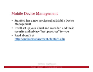 STANFORD UNIVERSITY • INFORMATION SECURITY OFFICE
Mobile Device Management
§  Stanford has a new service called Mobile Device
Management
§  It will set up your email and calendar, and these
security and privacy “best practices” for you
§  Read about it at
http://mobilemanagement.stanford.edu
Mobile Devices – Using Without Losing
 