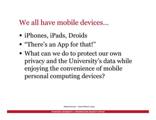 STANFORD UNIVERSITY • INFORMATION SECURITY OFFICE
Mobile Devices – Using Without Losing
We all have mobile devices…
§  iPhones, iPads, Droids
§  “There’s an App for that!”
§  What can we do to protect our own
privacy and the University’s data while
enjoying the convenience of mobile
personal computing devices?
 