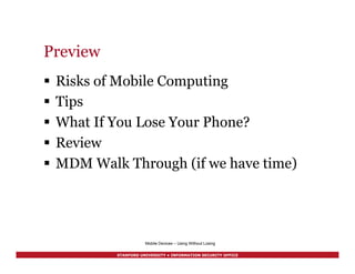 STANFORD UNIVERSITY • INFORMATION SECURITY OFFICE
Preview
§  Risks of Mobile Computing
§  Tips
§  What If You Lose Your Phone?
§  Review
§  MDM Walk Through (if we have time)
Mobile Devices – Using Without Losing
 