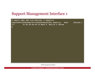 STANFORD UNIVERSITY • INFORMATION SECURITY OFFICE
Support Management Interface 1
$ remctl mdm1 mdm list-devices -u mkmellis
fde2f92601f64fb48fb7847cf9599f58ec85ff8c mkmellis AT&T iPhone4,1
117 3c:d0:f8:4e:df:16 Mark K. Mellis's iPhone
$
Mobile Management Initiative
 