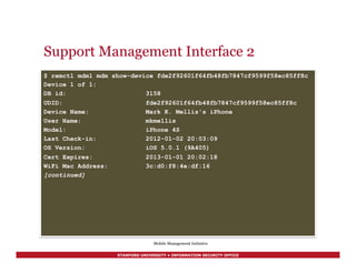 STANFORD UNIVERSITY • INFORMATION SECURITY OFFICE
Support Management Interface 2
$ remctl mdm1 mdm show-device fde2f92601f64fb48fb7847cf9599f58ec85ff8c
Device 1 of 1:
DB id: 3158
UDID: fde2f92601f64fb48fb7847cf9599f58ec85ff8c
Device Name: Mark K. Mellis's iPhone
User Name: mkmellis
Model: iPhone 4S
Last Check-in: 2012-01-02 20:03:09
OS Version: iOS 5.0.1 (9A405)
Cert Expires: 2013-01-01 20:02:18
WiFi Mac Address: 3c:d0:f8:4e:df:16
[continued]
Mobile Management Initiative
 