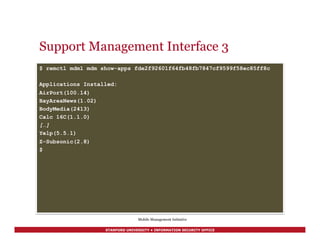 STANFORD UNIVERSITY • INFORMATION SECURITY OFFICE
Support Management Interface 3
$ remctl mdm1 mdm show-apps fde2f92601f64fb48fb7847cf9599f58ec85ff8c
Applications Installed:
AirPort(100.14)
BayAreaNews(1.02)
BodyMedia(2413)
Calc 16C(1.1.0)
[…]
Yelp(5.5.1)
Z-Subsonic(2.8)
$
Mobile Management Initiative
 