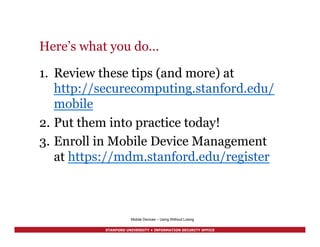 STANFORD UNIVERSITY • INFORMATION SECURITY OFFICE
Here’s what you do…
1.  Review these tips (and more) at
http://securecomputing.stanford.edu/
mobile
2.  Put them into practice today!
3.  Enroll in Mobile Device Management
at https://mdm.stanford.edu/register
Mobile Devices – Using Without Losing
 