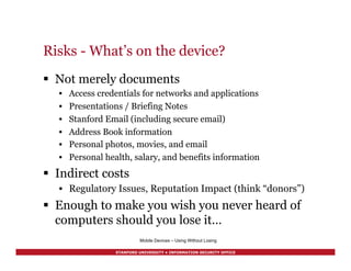 STANFORD UNIVERSITY • INFORMATION SECURITY OFFICE
Risks - What’s on the device?
§  Not merely documents
•  Access credentials for networks and applications
•  Presentations / Briefing Notes
•  Stanford Email (including secure email)
•  Address Book information
•  Personal photos, movies, and email
•  Personal health, salary, and benefits information
§  Indirect costs
•  Regulatory Issues, Reputation Impact (think “donors”)
§  Enough to make you wish you never heard of
computers should you lose it…
Mobile Devices – Using Without Losing
 