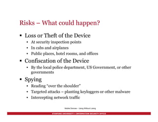 STANFORD UNIVERSITY • INFORMATION SECURITY OFFICE
Risks – What could happen?
§  Loss or Theft of the Device
•  At security inspection points
•  In cabs and airplanes
•  Public places, hotel rooms, and offices
§  Confiscation of the Device
•  By the local police department, US Government, or other
governments
§  Spying
•  Reading “over the shoulder”
•  Targeted attacks – planting keyloggers or other malware
•  Intercepting network traffic
Mobile Devices – Using Without Losing
 