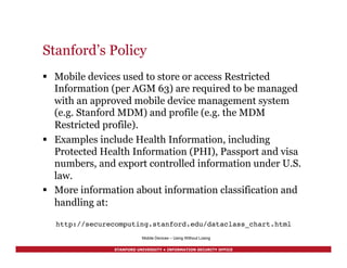STANFORD UNIVERSITY • INFORMATION SECURITY OFFICE
Stanford’s Policy
§  Mobile devices used to store or access Restricted
Information (per AGM 63) are required to be managed
with an approved mobile device management system
(e.g. Stanford MDM) and profile (e.g. the MDM
Restricted profile).
§  Examples include Health Information, including
Protected Health Information (PHI), Passport and visa
numbers, and export controlled information under U.S.
law.
§  More information about information classification and
handling at:
http://securecomputing.stanford.edu/dataclass_chart.html!
Mobile Devices – Using Without Losing
 