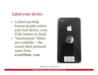 STANFORD UNIVERSITY • INFORMATION SECURITY OFFICE
Label your device
Mobile Devices – Using Without Losing
•  A label can help
honest people return
your lost device, even
if the battery is dead.
•  “Anonymous” labels
are available – the
round label pictured
came from
stuffbak.com
 