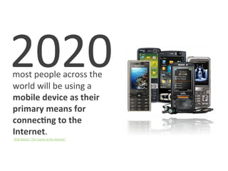     2020	
  
	
  	
  	
  most	
  people	
  across	
  the	
  
            world	
  will	
  be	
  using	
  a	
  
            mobile	
  device	
  as	
  their	
  
            primary	
  means	
  for	
  
            connec1ng	
  to	
  the	
  
            Internet.	
  
	
  	
  	
  	
  	
  	
  	
  	
  	
  	
  	
  PEW	
  Report	
  “The	
  Future	
  of	
  the	
  Internet”	
  


	
  
 