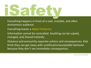 iSafety
—  Everything	
  happens	
  in	
  front	
  of	
  a	
  vast,	
  invisible,	
  and	
  olen	
  
    anonymous	
  audience.	
  	
  
—  Everything	
  leaves	
  a	
  digital	
  footprint.	
  	
  
—  Informa)on	
  cannot	
  be	
  controlled.	
  Anything	
  can	
  be	
  copied,	
  
    changed,	
  and	
  shared	
  instantly.	
  	
  
—  Distance	
  and	
  anonymity	
  separate	
  ac)ons	
  and	
  consequences.	
  Kids	
  
    think	
  they	
  can	
  get	
  away	
  with	
  unethical/unacceptable	
  behavior	
  
    because	
  they	
  don’t	
  see	
  immediate	
  consequences.	
  
                                                                                       Common	
  Sense	
  Media	
  2009	
  
 