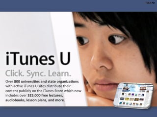 Over	
  800	
  universi1es	
  and	
  state	
  organiza1ons	
  
with	
  ac)ve	
  iTunes	
  U	
  sites	
  distribute	
  their	
  
content	
  publicly	
  on	
  the	
  iTunes	
  Store	
  which	
  now	
  
includes	
  over	
  325,000	
  free	
  lectures,	
  
audiobooks,	
  lesson	
  plans,	
  and	
  more.	
  	
  
 