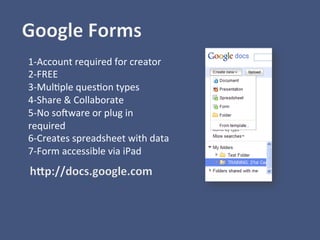1-­‐Account	
  required	
  for	
  creator	
  
2-­‐FREE	
  
3-­‐Mul)ple	
  ques)on	
  types	
  
4-­‐Share	
  &	
  Collaborate	
  
5-­‐No	
  solware	
  or	
  plug	
  in	
  
required	
  
6-­‐Creates	
  spreadsheet	
  with	
  data	
  
7-­‐Form	
  accessible	
  via	
  iPad	
  
	
  
	
  
	
  
	
  
 