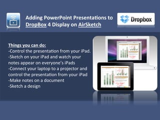 Adding	
  PowerPoint	
  Presenta1ons	
  to	
  
             DropBox	
  4	
  Display	
  on	
  AirSketch	
  
             	
  


Things	
  you	
  can	
  do:	
  
-­‐Control	
  the	
  presenta)on	
  from	
  your	
  iPad.	
  
-­‐Sketch	
  on	
  your	
  iPad	
  and	
  watch	
  your	
  
notes	
  appear	
  on	
  everyone’s	
  iPads	
  
-­‐Connect	
  your	
  laptop	
  to	
  a	
  projector	
  and	
  
control	
  the	
  presenta)on	
  from	
  your	
  iPad	
  
-­‐Make	
  notes	
  on	
  a	
  document	
  
-­‐Sketch	
  a	
  design	
  
	
  
 