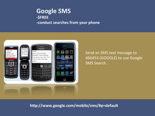 Google	
  SMS	
  
   -­‐$FREE	
  
   -­‐conduct	
  searches	
  from	
  your	
  phone	
  
   	
  



                                         Send	
  an	
  SMS	
  text	
  message	
  to	
  
                                         466453	
  (GOOGLE)	
  to	
  use	
  Google	
  
                                         SMS	
  Search.	
  




hOp://www.google.com/mobile/sms/#p=default	
  
 