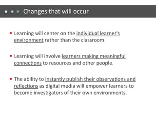Changes	
  that	
  will	
  occur	
  


—  Learning	
  will	
  center	
  on	
  the	
  individual	
  learner's	
  
   environment	
  rather	
  than	
  the	
  classroom.	
  

—  Learning	
  will	
  involve	
  learners	
  making	
  meaningful	
  
   connec)ons	
  to	
  resources	
  and	
  other	
  people.	
  

—  The	
  ability	
  to	
  instantly	
  publish	
  their	
  observa)ons	
  and	
  
   reﬂec)ons	
  as	
  digital	
  media	
  will	
  empower	
  learners	
  to	
  
   become	
  inves)gators	
  of	
  their	
  own	
  environments.	
  
 