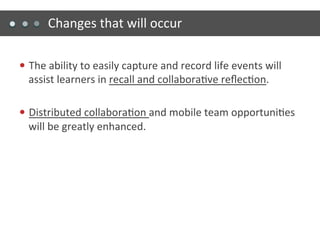 Changes	
  that	
  will	
  occur	
  

—  The	
  ability	
  to	
  easily	
  capture	
  and	
  record	
  life	
  events	
  will	
  
   assist	
  learners	
  in	
  recall	
  and	
  collabora)ve	
  reﬂec)on.	
  

—  Distributed	
  collabora)on	
  and	
  mobile	
  team	
  opportuni)es	
  
   will	
  be	
  greatly	
  enhanced.	
  
 
