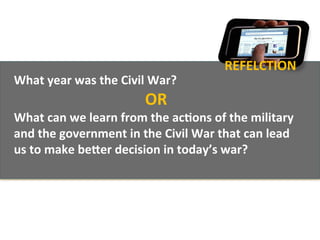 REFELCTION	
  
What	
  year	
  was	
  the	
  Civil	
  War?	
  
                                     OR	
  
What	
  can	
  we	
  learn	
  from	
  the	
  ac1ons	
  of	
  the	
  military	
  
and	
  the	
  government	
  in	
  the	
  Civil	
  War	
  that	
  can	
  lead	
  
us	
  to	
  make	
  beOer	
  decision	
  in	
  today’s	
  war?	
  
	
  
 