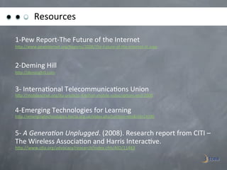 Resources	
  

1-­‐Pew	
  Report-­‐The	
  Future	
  of	
  the	
  Internet	
  
hGp://www.pewinternet.org/Reports/2008/The-­‐Future-­‐of-­‐the-­‐Internet-­‐III.aspx	
  

	
  
2-­‐Deming	
  Hill	
  
hGp://deminghill.com	
  	
  

	
  
3-­‐	
  Interna)onal	
  Telecommunica)ons	
  Union	
  	
  
hGp://mobileac)ve.org/itu-­‐predicts-­‐4-­‐billion-­‐mobile-­‐subscrip)ons-­‐end-­‐2008	
  	
  
	
  
4-­‐Emerging	
  Technologies	
  for	
  Learning	
  
hGp://emergingtechnologies.becta.org.uk/index.php?sec)on=etn&rid=14390	
  	
  
	
  
5-­‐	
  A	
  GeneraGon	
  Unplugged.	
  (2008).	
  Research	
  report	
  from	
  CITI	
  –	
  
The	
  Wireless	
  Associa)on	
  and	
  Harris	
  Interac)ve.	
  
hGp://www.c)a.org/advocacy/research/index.cfm/AID/11483	
  
	
  
	
  
 