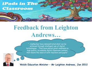 Feedback from Leighton
     Andrews…
         “…Casllwchwr have demonstrated what can be
           achieved through intelligent use of digital
       technologies. …They have placed great emphasis on
        high quality, accessible digital classroom content
       that meets the need of both teachers and pupils.”




  Welsh Education Minister – Mr Leighton Andrews, Jan 2012
 