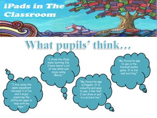 “I think the iPads
                                                                “My favourite app
                    make learning fun.
                                                                  to use is the
                    I have learnt a lot
                                                                 football maths
                     of new skills and
                                                                 game. It is fun
                        enjoy using
                                                                  and exciting.”
                         iMovie.”

                                          “My favourite app
“I love using the                           is Popplet. It is
 apple equipment                          colourful and easy
because it is fun                         to use. I like that
   and I enjoy                            I can draw or put
  exploring the                            in a picture too.”
different apps to
   help with my
      topic.”
 