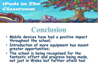 • Mobile devices have had a positive impact
  throughout the school;
• Introduction of more equipment has meant
  greater opportunities;
• The school is being recognised for the
  fantastic effort and progress being made,
  not just in Wales but further afield too!
 