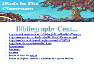 •   http://asp-uk.secure-zone.net/v2/index.jsp?id=639/684/1625&lng=en
•   http://www.guardian.co.uk/education/2011/oct/30/education-ipad
•   http://www.bbc.co.uk/news/uk-england-cornwall-15590024
•   http://news.bbc.co.uk/1/hi/8457679.stm
•   Benjamin-nagel
•   Bob August
•   Vacekrae
•   Picture of iPad2 by kun530
•   Picture of Leighton Andrews – authorised by Leighton Andrews.
 