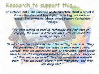 In October 2011 The Guardian wrote an article about a school in
      Carmarthenshire and how digital technology has made an
     impact. The comments (shown below) support Casllwchwrs
                            findings.

   "We were looking to beef up technology and find ways of
    engaging the pupils in different ways. I'm convinced it's
                        having an impact.“

"A lot of the boys especially don't like writing," she said. "They
     feel pressurised if they are asked to write down a story."
  Instead, they use applications such as Storyrobe, which allows
  them to use still images and video to create a story. They can
    add their own voice to tell the story rather than writing it
    down. "They can quickly share it with their peers, and they
                           like doing that,"
 