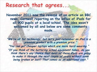 November 2011 saw the release of an article on BBC
  news, Cornwall reporting on the influx of iPads for
   all 900 pupils at a local school. The idea wasn’t
    welcomed by all and below are some comments
                        made...

"We're all for technology, but let's just remember an iPad is a
              premium product with a premium price.”
  "You can get cheaper laptops which are more hard-wearing.”
 "If you think of the battering school equipment takes, do you
    think there's any chance that most of these iPads are going
     to make it through the next couple of years without some
      being broken or lost? That comes as an additional cost."
 