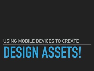 DESIGN ASSETS!
USING MOBILE DEVICES TO CREATE
 