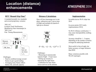 10
CONFIDENTIAL
© Copyright 2014. Aruba Networks, Inc.
All rights reserved
#AirheadsConf
Location (distance)
enhancements
RTT “Round-Trip-Time”
A standard (actually two standards
and several proprietary variants)
“802.11k”
Location Track Notification,
Modified (to finer timestamps) in
“802.11mc”
Fine Timing Measurements
Distance Calculations
Measure
with me!
Now
here are
my times
t1, t4
OK, here
t1
t3
t4
t2
Challenges:
- Need to combine/average several
frames to get a good reading.
- Averaging many frames affects
battery life, network capacity
Challenges:
- Measuring to nanoseconds
(speed of light: 1 ft per nsec)
- Setting up circuitry to
timestamp the right frame
- Calibration for time frame
leaves (arrives) at the antenna
Once all four timestamps are in one
place, subtraction and /2 gives time-
of-flight and multiply-by-speed-of-
light gives distance
Got
it
Implementation
In mobile device Wi-Fi chips late
2014
In access points 2015 (early
implementation 2014)
No Wi-Fi Alliance certification >>
may cause interoperability teething
troubles
Accuracy should be 1 – 5 metres,
depending on the number of frames
averaged & underlying hardware
Most useful in line-of-sight, but
better accuracy at longer distances
than RSSI
Many variations possible with
WLAN topologies
d = ((t4 – t1) – (t3 – t2)) * c / 2
 