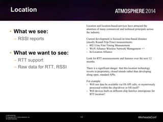 11
CONFIDENTIAL
© Copyright 2014. Aruba Networks, Inc.
All rights reserved
#AirheadsConf
Location
• What we see:
– RSSI reports
• What we want to see:
– RTT support
– Raw data for RTT, RSSI
Location and location-based-services have attracted the
attention of many commercial and technical principals across
the industry.
Current development is focused on time-based distance
(mostly Round-Trip-Time) measurements:
- 802.11mc Fine Timing Measurement
- Wi-Fi Alliance Wireless Network Management ++
- In-Location Alliance
Look for RTT announcements and features over the next 12
months.
There is a significant danger that this location technology
reverts to proprietary, closed islands rather than developing
along open, standard APIs.
For example:
- Will raw data be available via OS API calls, or mysteriously
processed within the chip/driver or OS itself?
- Will devices built on different chip families interoperate for
RTT location?
 