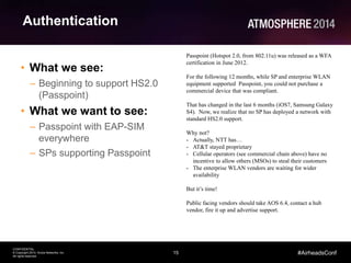 15
CONFIDENTIAL
© Copyright 2014. Aruba Networks, Inc.
All rights reserved
#AirheadsConf
Authentication
• What we see:
– Beginning to support HS2.0
(Passpoint)
• What we want to see:
– Passpoint with EAP-SIM
everywhere
– SPs supporting Passpoint
Passpoint (Hotspot 2.0, from 802.11u) was released as a WFA
certification in June 2012.
For the following 12 months, while SP and enterprise WLAN
equipment supported Passpoint, you could not purchase a
commercial device that was compliant.
That has changed in the last 6 months (iOS7, Samsung Galaxy
S4). Now, we realize that no SP has deployed a network with
standard HS2.0 support.
Why not?
- Actually, NTT has…
- AT&T stayed proprietary
- Cellular operators (see commercial chain above) have no
incentive to allow others (MSOs) to steal their customers
- The enterprise WLAN vendors are waiting for wider
availability
But it’s time!
Public facing vendors should take AOS 6.4, contact a hub
vendor, fire it up and advertise support.
 