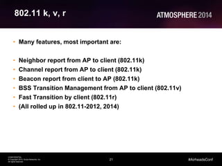 21
CONFIDENTIAL
© Copyright 2014. Aruba Networks, Inc.
All rights reserved
#AirheadsConf
802.11 k, v, r
• Many features, most important are:
• Neighbor report from AP to client (802.11k)
• Channel report from AP to client (802.11k)
• Beacon report from client to AP (802.11k)
• BSS Transition Management from AP to client (802.11v)
• Fast Transition by client (802.11r)
• (All rolled up in 802.11-2012, 2014)
 