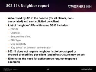 24
CONFIDENTIAL
© Copyright 2014. Aruba Networks, Inc.
All rights reserved
#AirheadsConf
802.11k Neighbor report
• Advertised by AP in the beacon (for all clients, non-
associated) and sent solicited per-client
• List of ‘neighbor’ APs with same SSID includes:
– BSSID
– Channel
– Beacon time offset
– PHY type
– QoS capability
– ‘Key scope’ for common authenticator
• 802.11 does not require neighbor list to be cropped or
ordered or modified per-client (but infrastructure may do so)
• Eliminates the need for active probe request-response
scanning
 