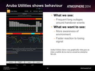 34
CONFIDENTIAL
© Copyright 2014. Aruba Networks, Inc.
All rights reserved
#AirheadsConf
Aruba Utilities shows behaviour
• What we see:
– Frequent long outages
around handover events
• What we want to see:
– More awareness of
environment
– Faster reaction to losing
signal
Aruba Utilities shows very graphically what goes on
when a mobile device moves around an enterprise
WLAN.
 