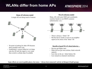 4
CONFIDENTIAL
© Copyright 2014. Aruba Networks, Inc.
All rights reserved
#AirheadsConf
WLANs differ from home APs
Home AP reference model
A single AP, not doing much of interest
WLAN reference model
Many, APs with same SSID and coordinated,
seamless handover (no DHCP, common
authentication etc.)
- No point in looking for other APs because
there (usually) aren’t any
- Established (~correct) behavior is to hang
onto the AP until the signal is very weak,
then switch to cellular data if available
- There is always a ‘better’AP
- But the device needs to scan (or use neighbor
report) to be aware of the ‘better’AP.
Benefits of good WLAN client behavior…
- Devices get higher rates
- Other devices get more airtime, better network
capacity
- Less time on the air - better battery life
- Less mutual (co-channel) interference
Same effects are seen in public places, hot zones – ‘always best connected’ activity in Hotspot 2.0 ph3 groups.
 
