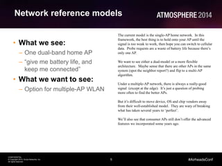 5
CONFIDENTIAL
© Copyright 2014. Aruba Networks, Inc.
All rights reserved
#AirheadsConf
Network reference models
• What we see:
– One dual-band home AP
– “give me battery life, and
keep me connected”
• What we want to see:
– Option for multiple-AP WLAN
The current model is the single-AP home network. In this
framework, the best thing is to hold onto your AP until the
signal is too weak to work, then hope you can switch to cellular
data. Probe requests are a waste of battery life because there’s
only one AP.
We want to see either a dual-model or a more flexible
architecture. Maybe sense that there are other APs in the same
system (spot the neighbor report?) and flip to a multi-AP
algorithm.
Under a multiple-AP network, there is always a really-good
signal (except at the edge). It’s just a question of probing
more often to find the better APs.
But it’s difficult to move device, OS and chip vendors away
from their well-established model. They are wary of breaking
what has taken several years to ‘perfect’.
We’ll also see that consumer APs still don’t offer the advanced
features we incorporated some years ago.
 