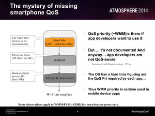 8
CONFIDENTIAL
© Copyright 2014. Aruba Networks, Inc.
All rights reserved
#AirheadsConf
The mystery of missing
smartphone QoS
Android
App Code
(QoS – unaware coder)
Driver & microcode
Multi-level QoS
priority API
(that’s OK)
Parrots the driver
API (that’s not OK)
Can’t spell QoS
anyway so it’s
inconsequential
Wi-Fi air interface
• QoS priority (~WMM)is there if
app developers want to use it
• But… it’s not documented And
anyway… app developers are
not QoS-aware
– Socket.setTrafficClass(int value) IPTos
• The OS has a hard time figuring out
the QoS Pri required by each app…
• Thus WMM priority is seldom used in
mobile device apps
Same observations apply to WMM-PS (U-APSD) for intra-beacon power save.
 