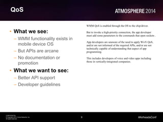 9
CONFIDENTIAL
© Copyright 2014. Aruba Networks, Inc.
All rights reserved
#AirheadsConf
QoS
• What we see:
– WMM functionality exists in
mobile device OS
– But APIs are arcane
– No documentation or
promotion
• What we want to see:
– Better API support
– Developer guidelines
WMM QoS is enabled through the OS to the chip/driver.
But to invoke a high-priority connection, the app developer
must add some parameters to the commands that open sockets .
App developers are unaware of the need to apply Wi-Fi QoS,
and/or are not informed of the required APIs, and/or are not
technically capable of understanding that aspect of app
programming.
This includes developers of voice and video apps including
those in vertically-integrated companies.
 