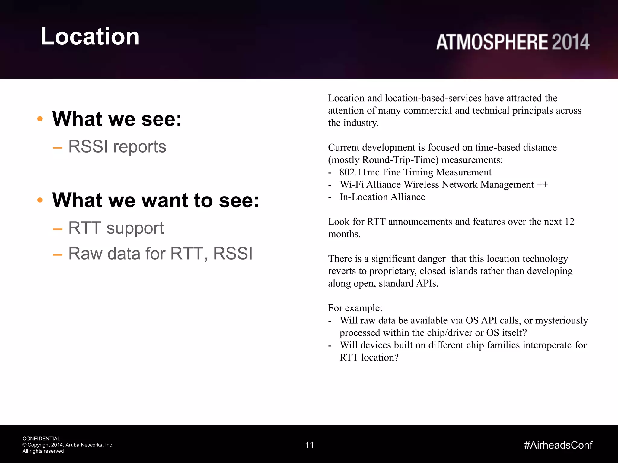 11
CONFIDENTIAL
© Copyright 2014. Aruba Networks, Inc.
All rights reserved
#AirheadsConf
Location
• What we see:
– RSSI reports
• What we want to see:
– RTT support
– Raw data for RTT, RSSI
Location and location-based-services have attracted the
attention of many commercial and technical principals across
the industry.
Current development is focused on time-based distance
(mostly Round-Trip-Time) measurements:
- 802.11mc Fine Timing Measurement
- Wi-Fi Alliance Wireless Network Management ++
- In-Location Alliance
Look for RTT announcements and features over the next 12
months.
There is a significant danger that this location technology
reverts to proprietary, closed islands rather than developing
along open, standard APIs.
For example:
- Will raw data be available via OS API calls, or mysteriously
processed within the chip/driver or OS itself?
- Will devices built on different chip families interoperate for
RTT location?
 