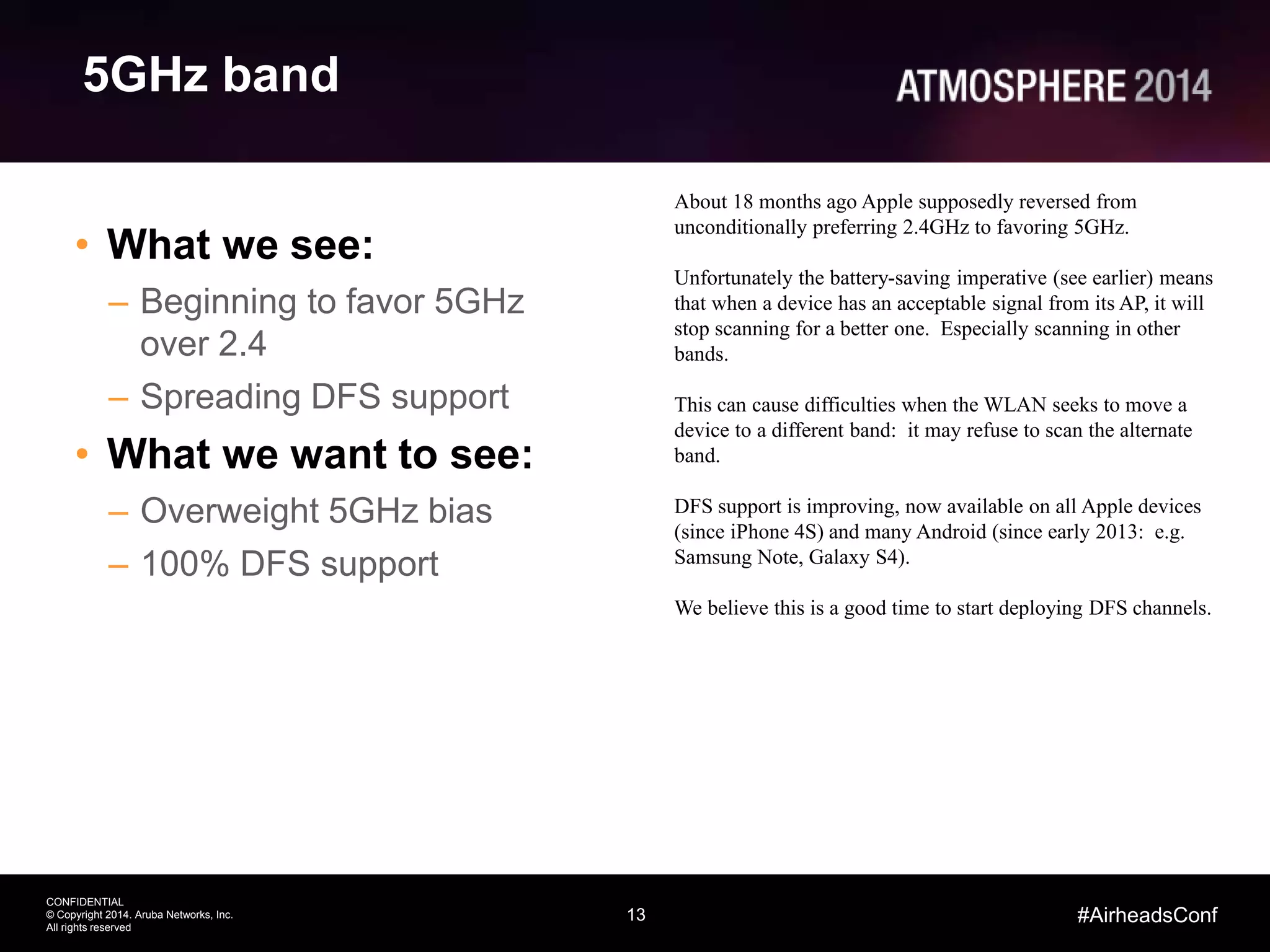 13
CONFIDENTIAL
© Copyright 2014. Aruba Networks, Inc.
All rights reserved
#AirheadsConf
5GHz band
• What we see:
– Beginning to favor 5GHz
over 2.4
– Spreading DFS support
• What we want to see:
– Overweight 5GHz bias
– 100% DFS support
About 18 months ago Apple supposedly reversed from
unconditionally preferring 2.4GHz to favoring 5GHz.
Unfortunately the battery-saving imperative (see earlier) means
that when a device has an acceptable signal from its AP, it will
stop scanning for a better one. Especially scanning in other
bands.
This can cause difficulties when the WLAN seeks to move a
device to a different band: it may refuse to scan the alternate
band.
DFS support is improving, now available on all Apple devices
(since iPhone 4S) and many Android (since early 2013: e.g.
Samsung Note, Galaxy S4).
We believe this is a good time to start deploying DFS channels.
 