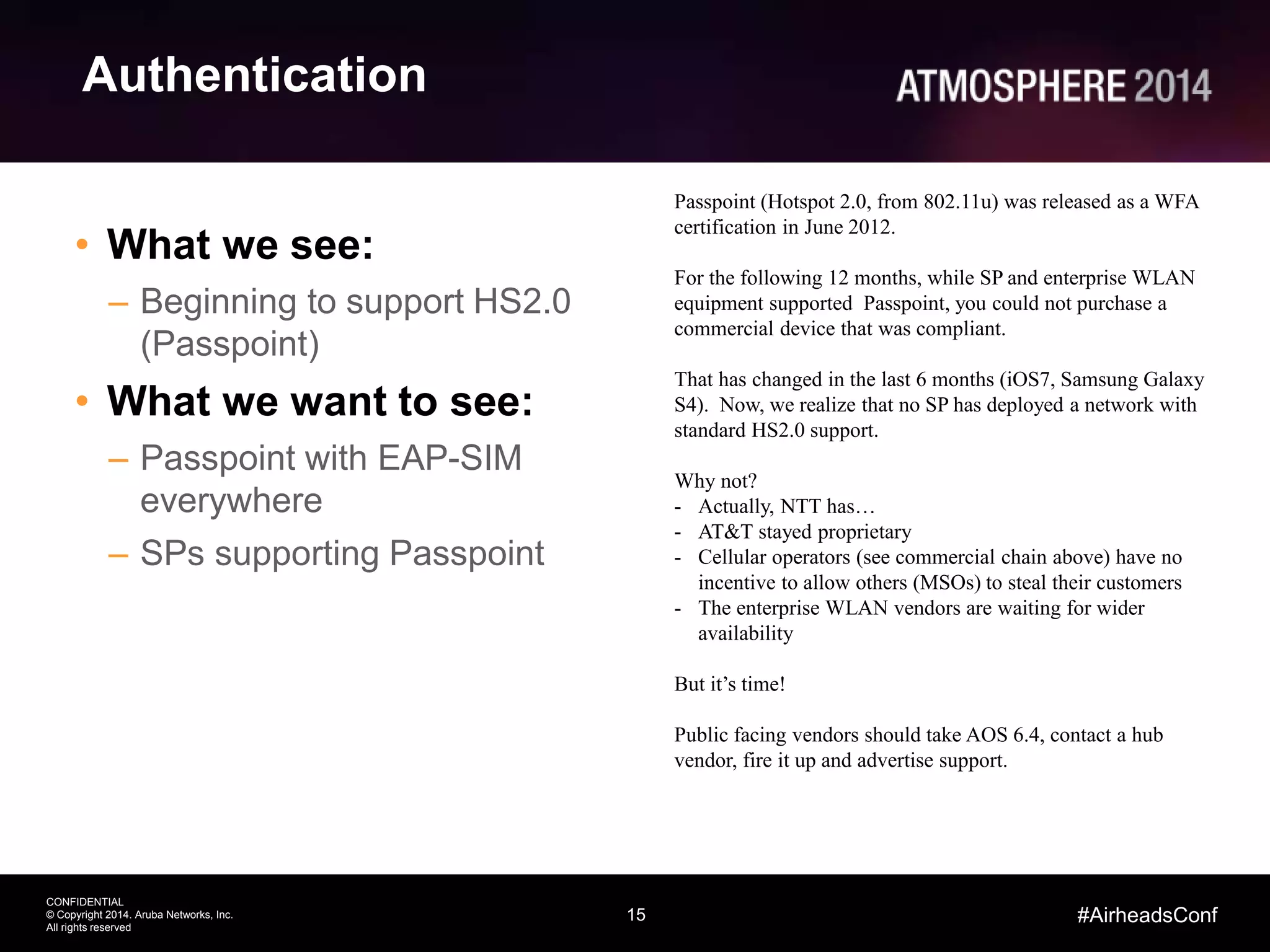 15
CONFIDENTIAL
© Copyright 2014. Aruba Networks, Inc.
All rights reserved
#AirheadsConf
Authentication
• What we see:
– Beginning to support HS2.0
(Passpoint)
• What we want to see:
– Passpoint with EAP-SIM
everywhere
– SPs supporting Passpoint
Passpoint (Hotspot 2.0, from 802.11u) was released as a WFA
certification in June 2012.
For the following 12 months, while SP and enterprise WLAN
equipment supported Passpoint, you could not purchase a
commercial device that was compliant.
That has changed in the last 6 months (iOS7, Samsung Galaxy
S4). Now, we realize that no SP has deployed a network with
standard HS2.0 support.
Why not?
- Actually, NTT has…
- AT&T stayed proprietary
- Cellular operators (see commercial chain above) have no
incentive to allow others (MSOs) to steal their customers
- The enterprise WLAN vendors are waiting for wider
availability
But it’s time!
Public facing vendors should take AOS 6.4, contact a hub
vendor, fire it up and advertise support.
 