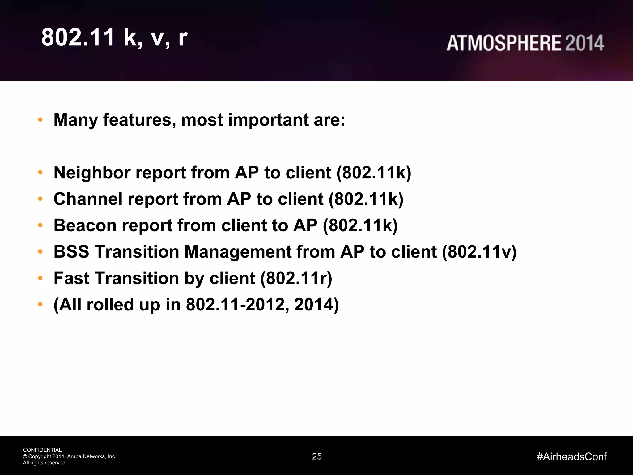 25
CONFIDENTIAL
© Copyright 2014. Aruba Networks, Inc.
All rights reserved
#AirheadsConf
802.11 k, v, r
• Many features, most important are:
• Neighbor report from AP to client (802.11k)
• Channel report from AP to client (802.11k)
• Beacon report from client to AP (802.11k)
• BSS Transition Management from AP to client (802.11v)
• Fast Transition by client (802.11r)
• (All rolled up in 802.11-2012, 2014)
 