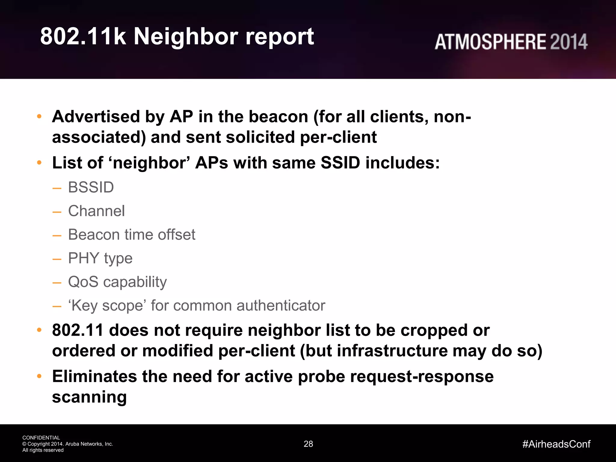 28
CONFIDENTIAL
© Copyright 2014. Aruba Networks, Inc.
All rights reserved
#AirheadsConf
802.11k Neighbor report
• Advertised by AP in the beacon (for all clients, non-
associated) and sent solicited per-client
• List of ‘neighbor’ APs with same SSID includes:
– BSSID
– Channel
– Beacon time offset
– PHY type
– QoS capability
– ‘Key scope’ for common authenticator
• 802.11 does not require neighbor list to be cropped or
ordered or modified per-client (but infrastructure may do so)
• Eliminates the need for active probe request-response
scanning
 