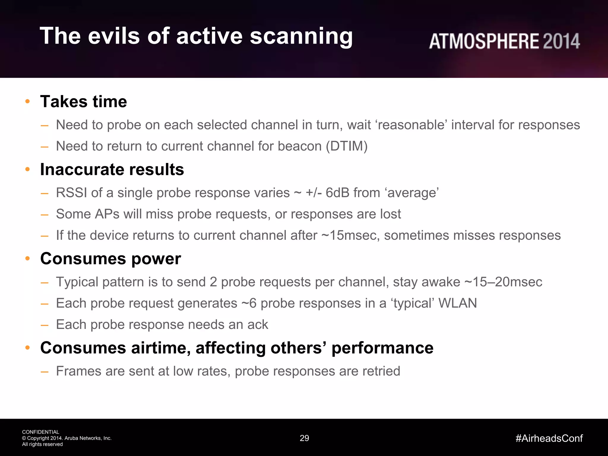 29
CONFIDENTIAL
© Copyright 2014. Aruba Networks, Inc.
All rights reserved
#AirheadsConf
The evils of active scanning
• Takes time
– Need to probe on each selected channel in turn, wait ‘reasonable’ interval for responses
– Need to return to current channel for beacon (DTIM)
• Inaccurate results
– RSSI of a single probe response varies ~ +/- 6dB from ‘average’
– Some APs will miss probe requests, or responses are lost
– If the device returns to current channel after ~15msec, sometimes misses responses
• Consumes power
– Typical pattern is to send 2 probe requests per channel, stay awake ~15–20msec
– Each probe request generates ~6 probe responses in a ‘typical’ WLAN
– Each probe response needs an ack
• Consumes airtime, affecting others’ performance
– Frames are sent at low rates, probe responses are retried
 