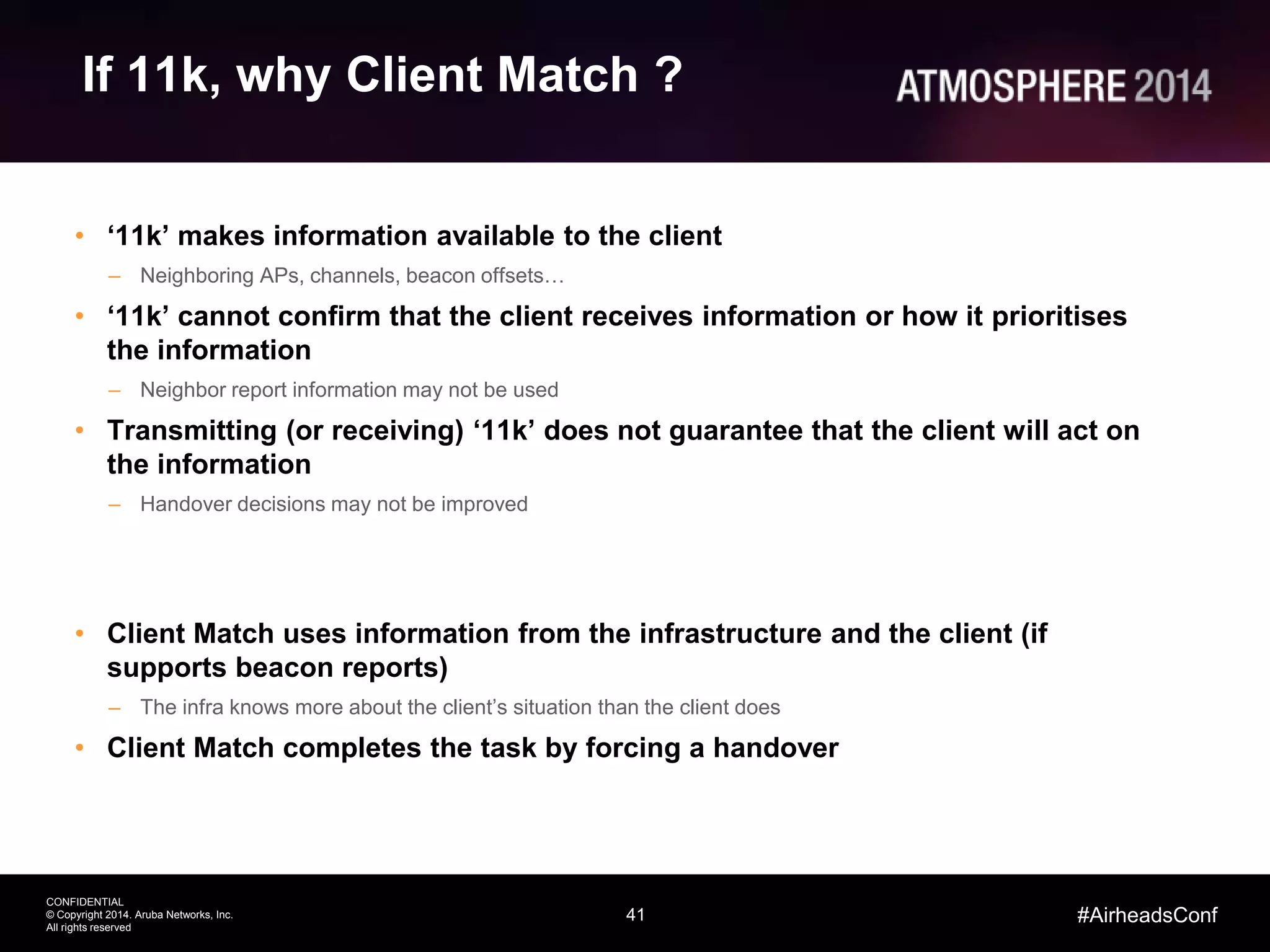 41
CONFIDENTIAL
© Copyright 2014. Aruba Networks, Inc.
All rights reserved
#AirheadsConf
If 11k, why Client Match ?
• ‘11k’ makes information available to the client
– Neighboring APs, channels, beacon offsets…
• ‘11k’ cannot confirm that the client receives information or how it prioritises
the information
– Neighbor report information may not be used
• Transmitting (or receiving) ‘11k’ does not guarantee that the client will act on
the information
– Handover decisions may not be improved
• Client Match uses information from the infrastructure and the client (if
supports beacon reports)
– The infra knows more about the client’s situation than the client does
• Client Match completes the task by forcing a handover
 